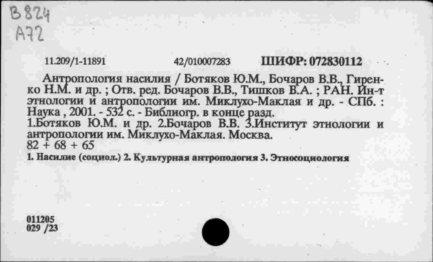 ﻿М2
11.209/1-11891	42/010007283 ШИФР: 072830112
Антропология насилия / Ботяков Ю.М., Бочаров В.В., Гиренко Н.М. и др.; Отв. ред. Бочаров В.В., Тишков В.А. ; РАН. Ин-т этнологии и антропологии им. Миклухо-Маклая и др. - СПб. : Наука, 2001. - 532 с. - Библиогр. в конце разд.
1.Ботяков Ю.М. и др. 2.Бочаров В.В. З.Институт этнологии и антропологии им. Миклухо-Маклая. Москва.
82 + 68 + 65
1. Насилие (социол.) 2. Культурная антропология 3. Этносоциология
011205 029 /23